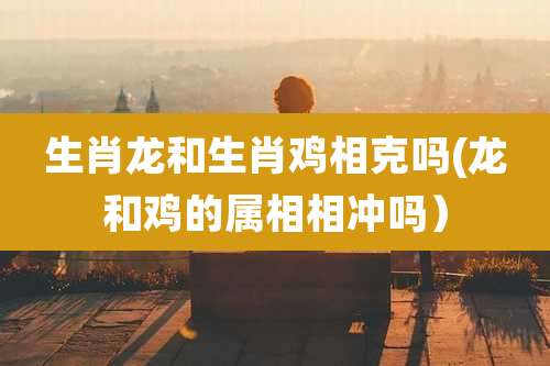 生肖龙和生肖鸡相克吗(龙和鸡的属相相冲吗）