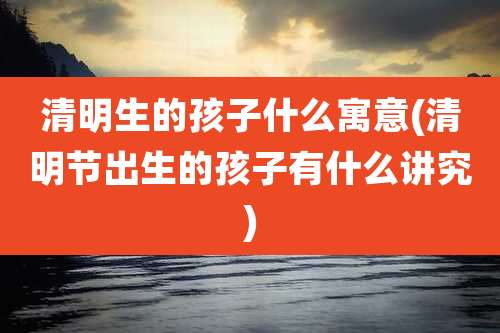 清明生的孩子什么寓意(清明节出生的孩子有什么讲究)