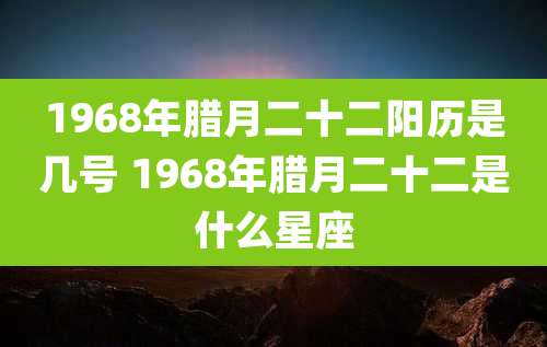 1968年腊月二十二阳历是几号 1968年腊月二十二是什么星座