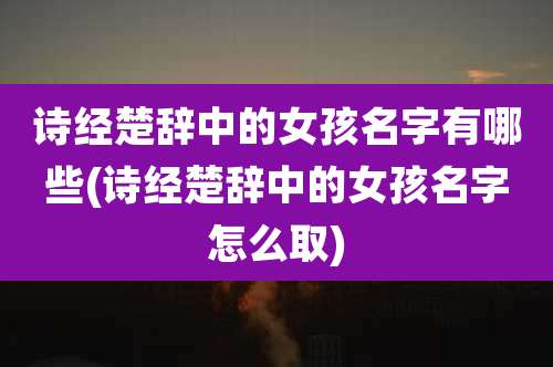 诗经楚辞中的女孩名字有哪些(诗经楚辞中的女孩名字怎么取)