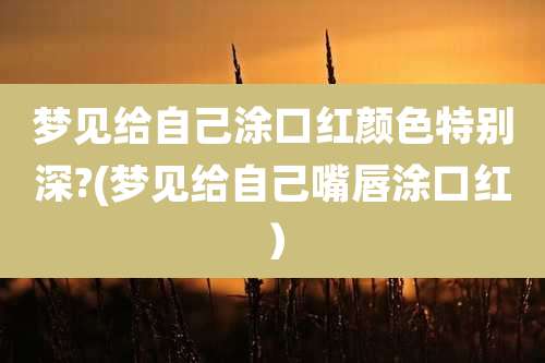 梦见给自己涂口红颜色特别深?(梦见给自己嘴唇涂口红)