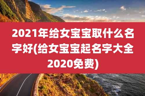 2021年给女宝宝取什么名字好(给女宝宝起名字大全2020免费)