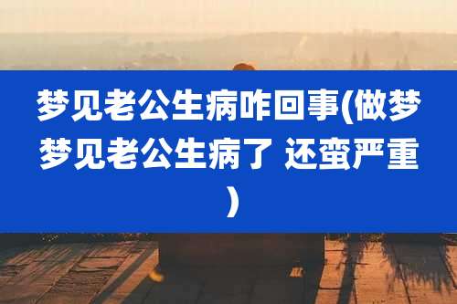 梦见老公生病咋回事(做梦梦见老公生病了 还蛮严重）