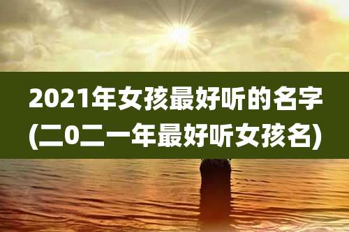 2021年女孩最好听的名字(二0二一年最好听女孩名)