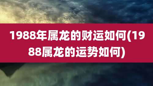 1988年属龙的财运如何(1988属龙的运势如何)