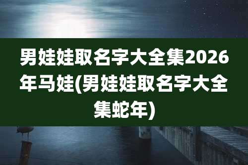 男娃娃取名字大全集2026年马娃(男娃娃取名字大全集蛇年)