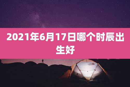 2021年6月17日哪个时辰出生好