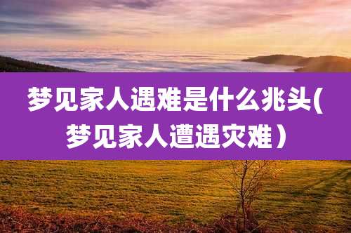 梦见家人遇难是什么兆头(梦见家人遭遇灾难)