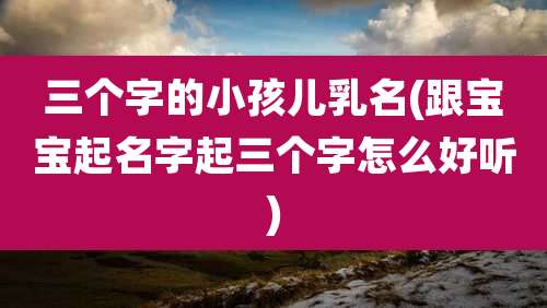 三个字的小孩儿乳名(跟宝宝起名字起三个字怎么好听)