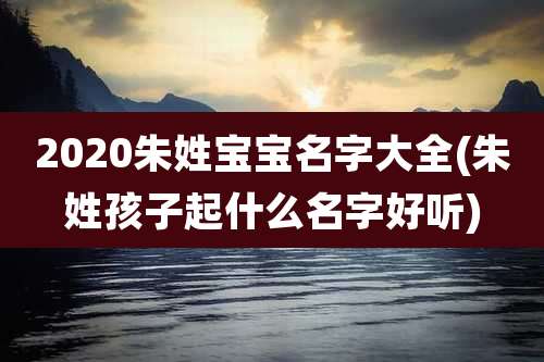 2020朱姓宝宝名字大全(朱姓孩子起什么名字好听)