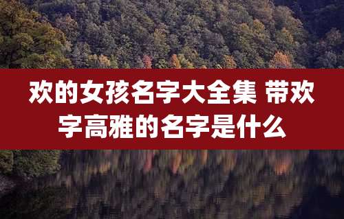 欢的女孩名字大全集 带欢字高雅的名字是什么