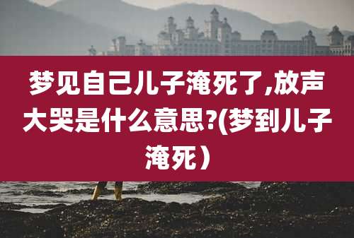 梦见自己儿子淹死了,放声大哭是什么意思?(梦到儿子淹死)