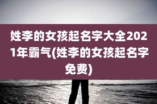 姓李的女孩起名字大全2021年霸气(姓李的女孩起名字免费)