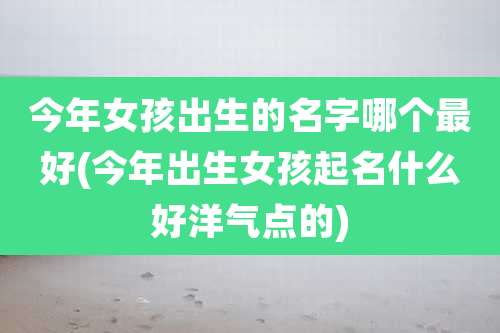 今年女孩出生的名字哪个最好(今年出生女孩起名什么好洋气点的)