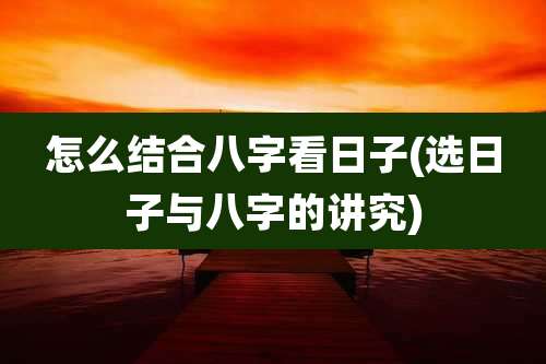 怎么结合八字看日子(选日子与八字的讲究)