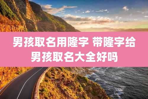 男孩取名用隆字 带隆字给男孩取名大全好吗