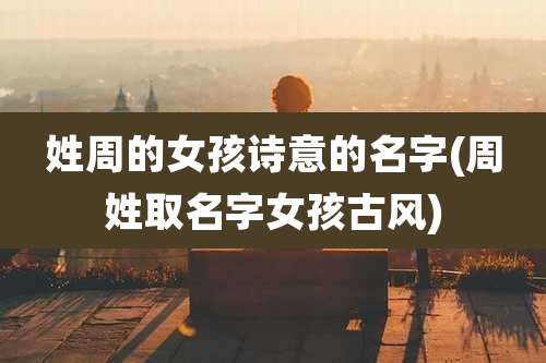 姓周的女孩诗意的名字(周姓取名字女孩古风)