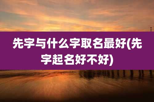先字与什么字取名最好(先字起名好不好)