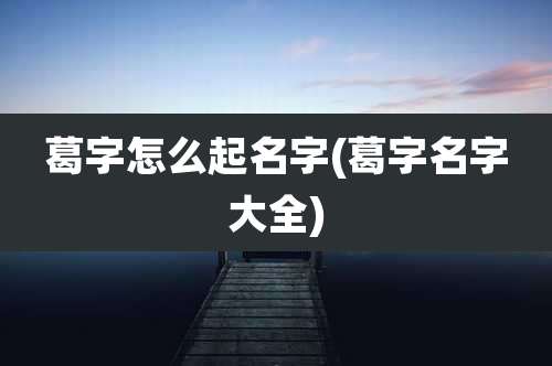 葛字怎么起名字(葛字名字大全)