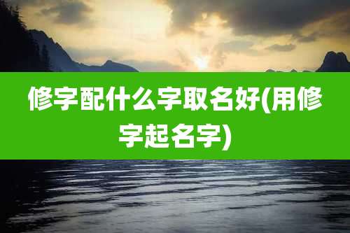 修字配什么字取名好(用修字起名字)