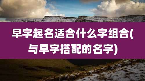 早字起名适合什么字组合(与早字搭配的名字)