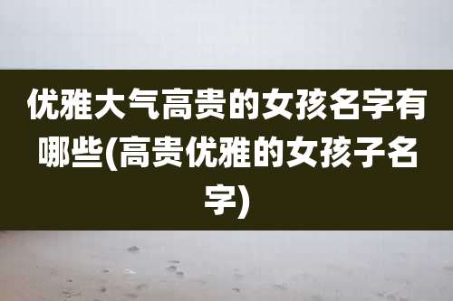 优雅大气高贵的女孩名字有哪些(高贵优雅的女孩子名字)