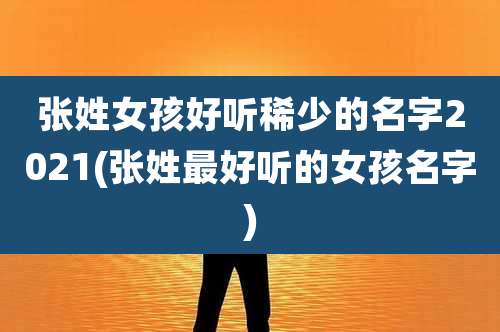 张姓女孩好听稀少的名字2021(张姓最好听的女孩名字)