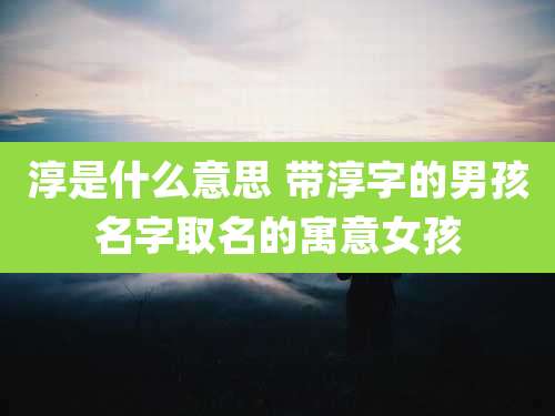 淳是什么意思 带淳字的男孩名字取名的寓意女孩