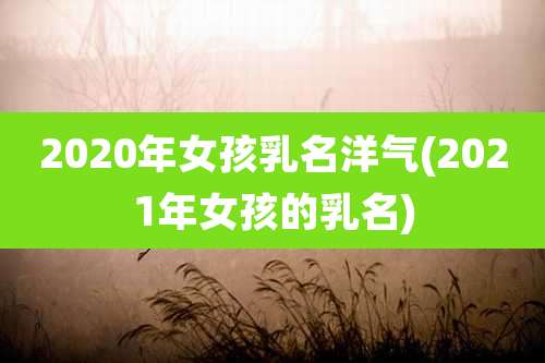 2020年女孩乳名洋气(2021年女孩的乳名)