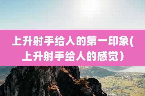 上升射手给人的第一印象(上升射手给人的感觉）