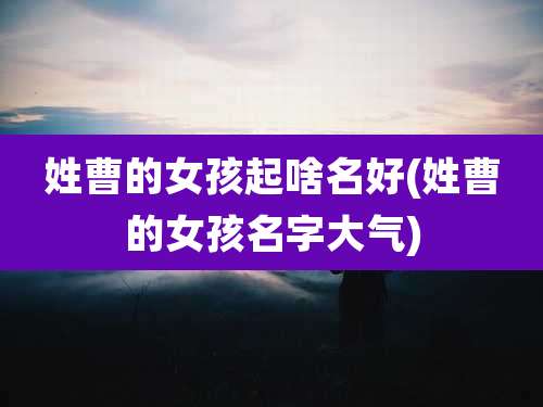 姓曹的女孩起啥名好(姓曹的女孩名字大气)