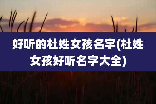 好听的杜姓女孩名字(杜姓女孩好听名字大全)