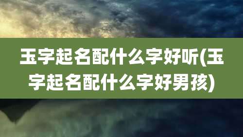 玉字起名配什么字好听(玉字起名配什么字好男孩)