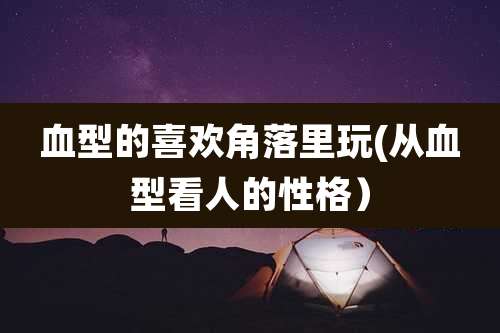 血型的喜欢角落里玩(从血型看人的性格)