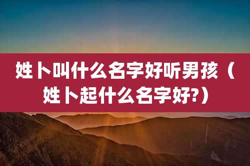 姓卜叫什么名字好听男孩(姓卜起什么名字好?)