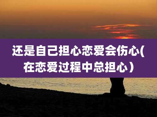 还是自己担心恋爱会伤心(在恋爱过程中总担心)