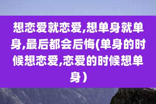 想恋爱就恋爱,想单身就单身,最后都会后悔(单身的时候想恋爱,恋爱的时候想单身）