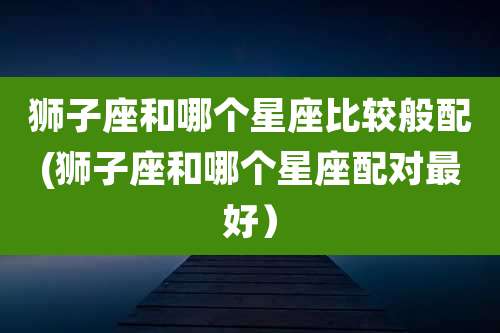 狮子座和哪个星座比较般配(狮子座和哪个星座配对最好）