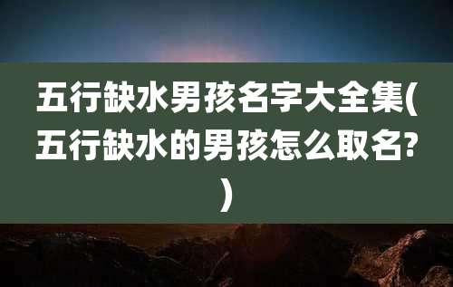 五行缺水男孩名字大全集(五行缺水的男孩怎么取名?)