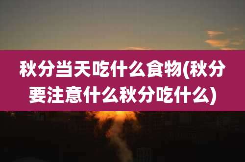 秋分当天吃什么食物(秋分要注意什么秋分吃什么)