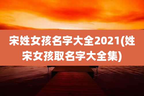 宋姓女孩名字大全2021(姓宋女孩取名字大全集)