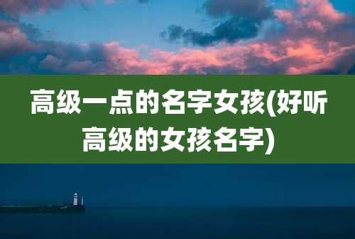 高级一点的名字女孩(好听高级的女孩名字)