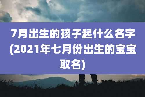 7月出生的孩子起什么名字(2021年七月份出生的宝宝取名)