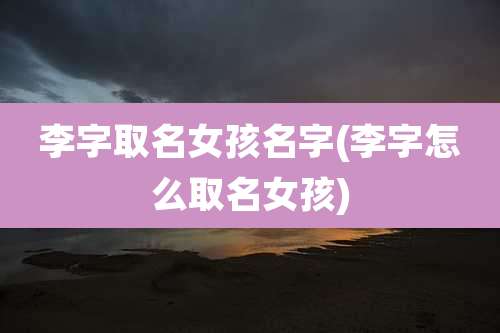 李字取名女孩名字(李字怎么取名女孩)