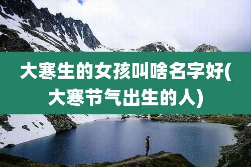 大寒生的女孩叫啥名字好(大寒节气出生的人)