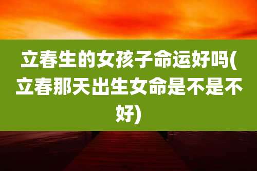 立春生的女孩子命运好吗(立春那天出生女命是不是不好)