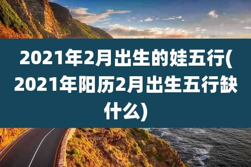 2021年2月出生的娃五行(2021年阳历2月出生五行缺什么)
