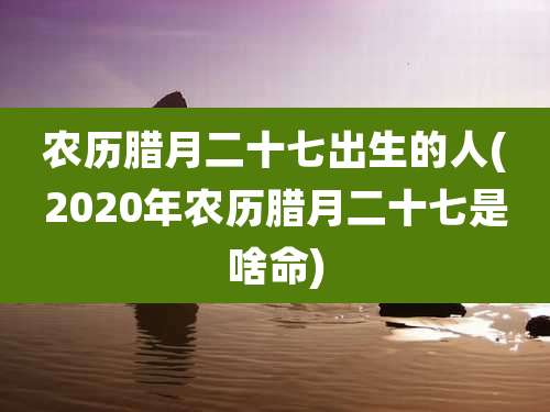 农历腊月二十七出生的人(2020年农历腊月二十七是啥命)