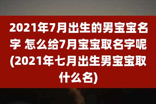 2021年7月出生的男宝宝名字 怎么给7月宝宝取名字呢(2021年七月出生男宝宝取什么名)