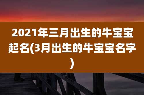 2021年三月出生的牛宝宝起名(3月出生的牛宝宝名字)
